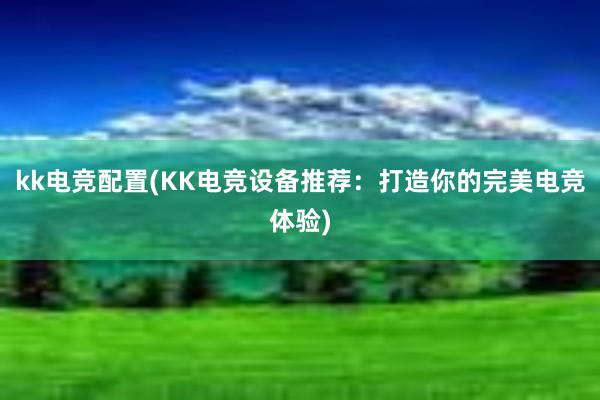 kk电竞配置(KK电竞设备推荐：打造你的完美电竞体验)