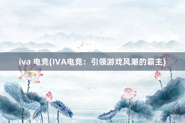 iva 电竞(IVA电竞：引领游戏风潮的霸主)