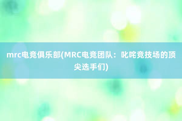 mrc电竞俱乐部(MRC电竞团队：叱咤竞技场的顶尖选手们)