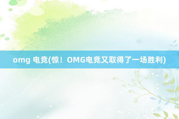 omg 电竞(惊！OMG电竞又取得了一场胜利)