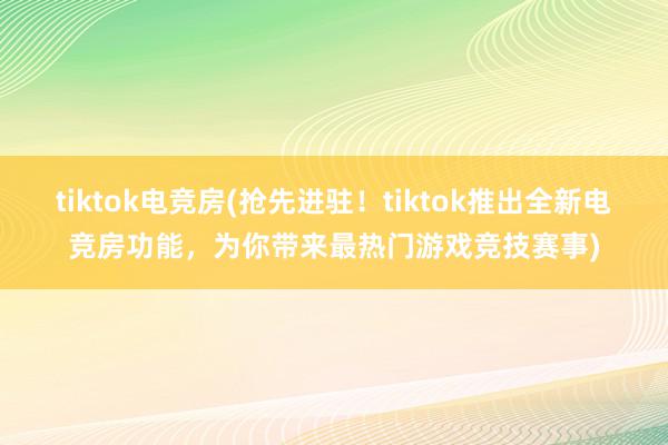 tiktok电竞房(抢先进驻！tiktok推出全新电竞房功能，为你带来最热门游戏竞技赛事)