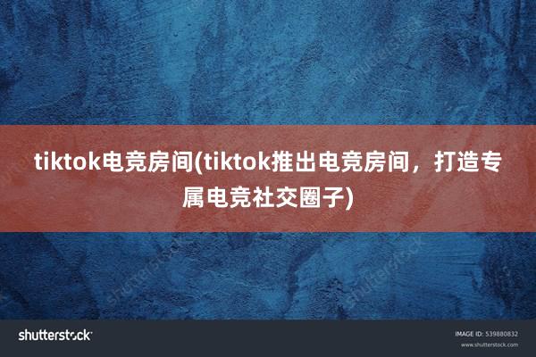 tiktok电竞房间(tiktok推出电竞房间，打造专属电竞社交圈子)