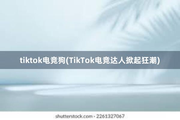 tiktok电竞狗(TikTok电竞达人掀起狂潮)