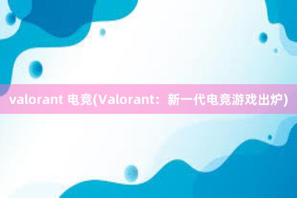 valorant 电竞(Valorant：新一代电竞游戏出炉)