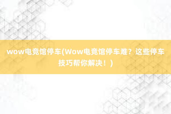 wow电竞馆停车(Wow电竞馆停车难？这些停车技巧帮你解决！)