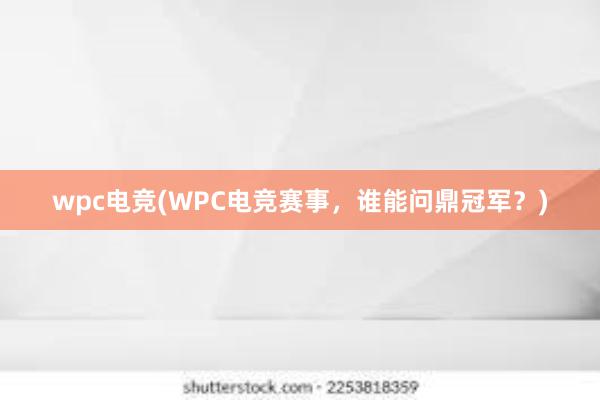 wpc电竞(WPC电竞赛事，谁能问鼎冠军？)