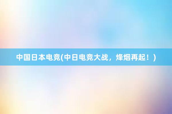 中国日本电竞(中日电竞大战，烽烟再起！)