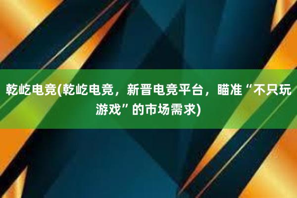 乾屹电竞(乾屹电竞，新晋电竞平台，瞄准“不只玩游戏”的市场需求)