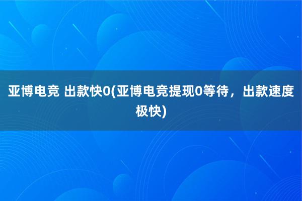 亚博电竞 出款快0(亚博电竞提现0等待，出款速度极快)