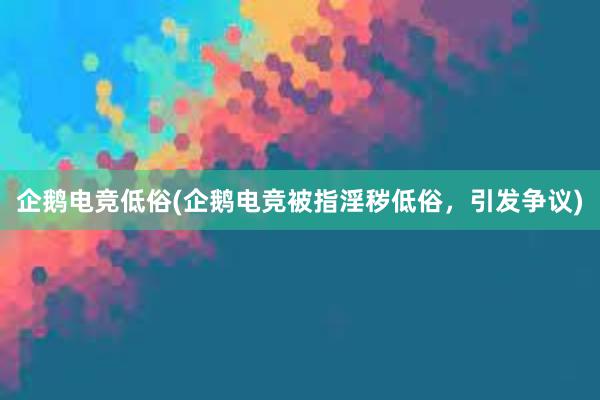 企鹅电竞低俗(企鹅电竞被指淫秽低俗，引发争议)