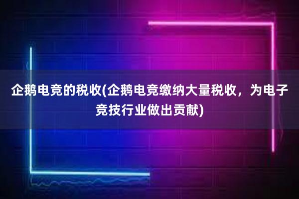 企鹅电竞的税收(企鹅电竞缴纳大量税收，为电子竞技行业做出贡献)