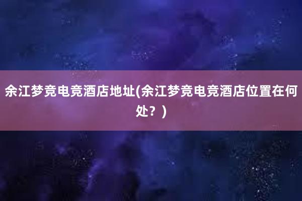 余江梦竞电竞酒店地址(余江梦竞电竞酒店位置在何处？)