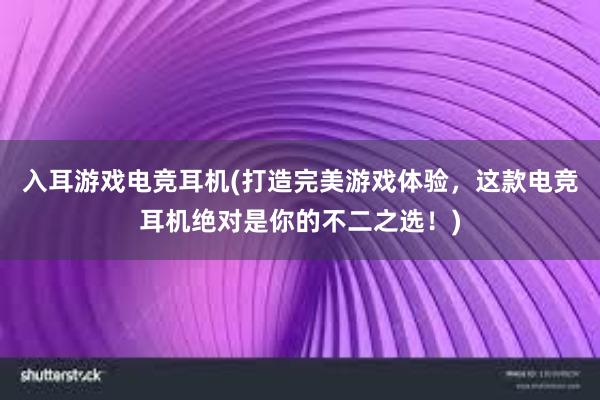 入耳游戏电竞耳机(打造完美游戏体验，这款电竞耳机绝对是你的不二之选！)