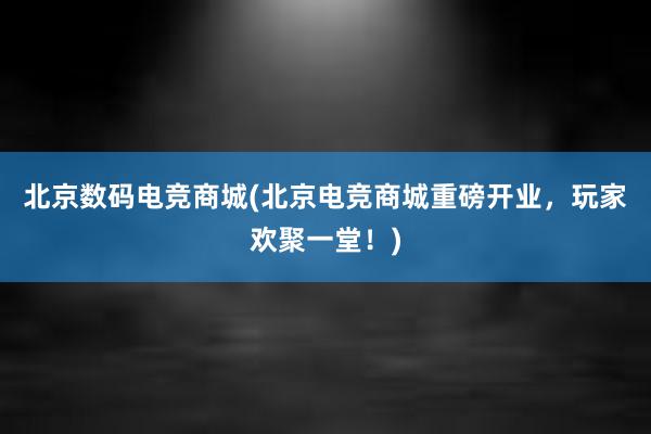 北京数码电竞商城(北京电竞商城重磅开业，玩家欢聚一堂！)