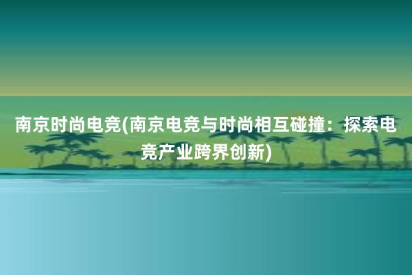 南京时尚电竞(南京电竞与时尚相互碰撞：探索电竞产业跨界创新)