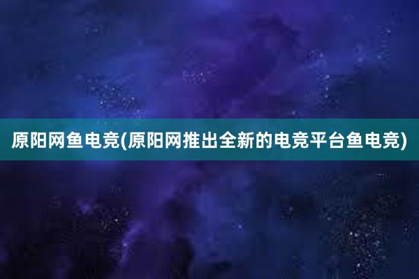 原阳网鱼电竞(原阳网推出全新的电竞平台鱼电竞)