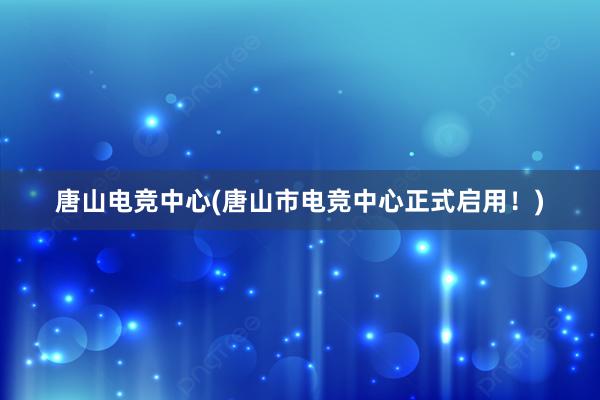 唐山电竞中心(唐山市电竞中心正式启用！)