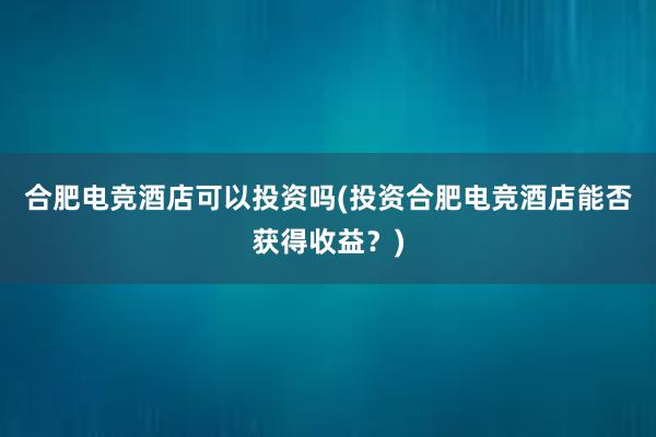 合肥电竞酒店可以投资吗(投资合肥电竞酒店能否获得收益？)