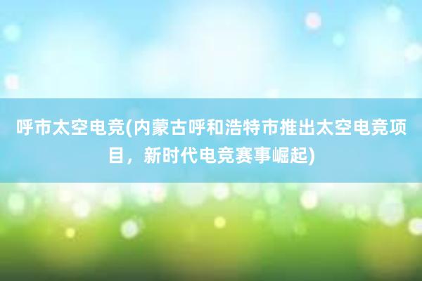 呼市太空电竞(内蒙古呼和浩特市推出太空电竞项目，新时代电竞赛事崛起)