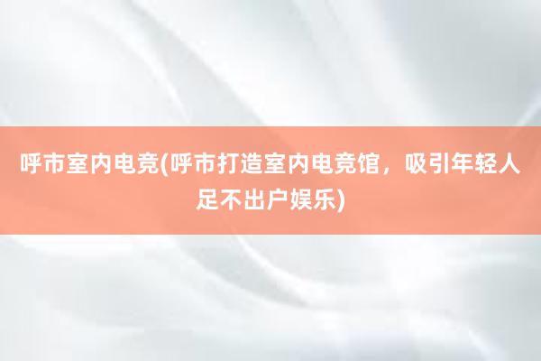 呼市室内电竞(呼市打造室内电竞馆，吸引年轻人足不出户娱乐)