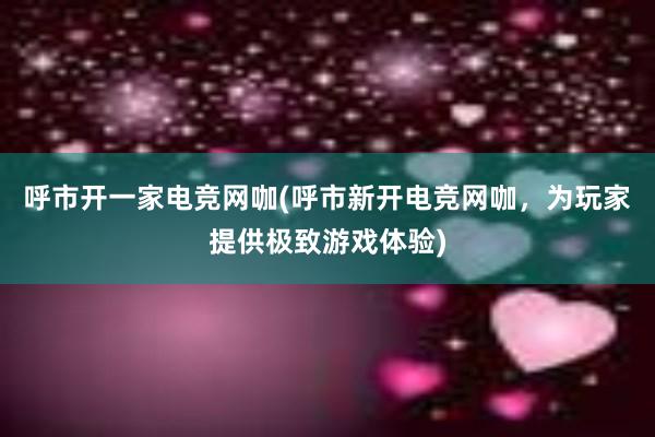 呼市开一家电竞网咖(呼市新开电竞网咖，为玩家提供极致游戏体验)