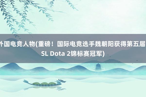 外国电竞人物(重磅！国际电竞选手魏朝阳获得第五届FSL Dota 2锦标赛冠军)