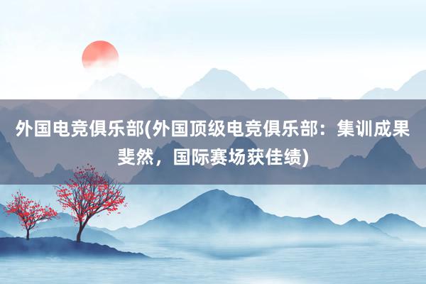 外国电竞俱乐部(外国顶级电竞俱乐部：集训成果斐然，国际赛场获佳绩)