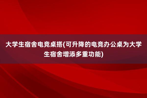 大学生宿舍电竞桌搭(可升降的电竞办公桌为大学生宿舍增添多重功能)