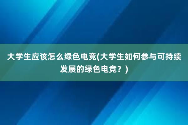 大学生应该怎么绿色电竞(大学生如何参与可持续发展的绿色电竞？)