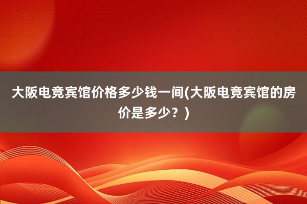 大阪电竞宾馆价格多少钱一间(大阪电竞宾馆的房价是多少？)