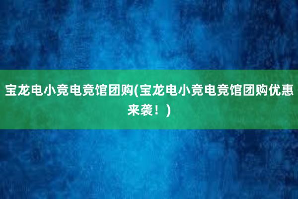 宝龙电小竞电竞馆团购(宝龙电小竞电竞馆团购优惠来袭！)