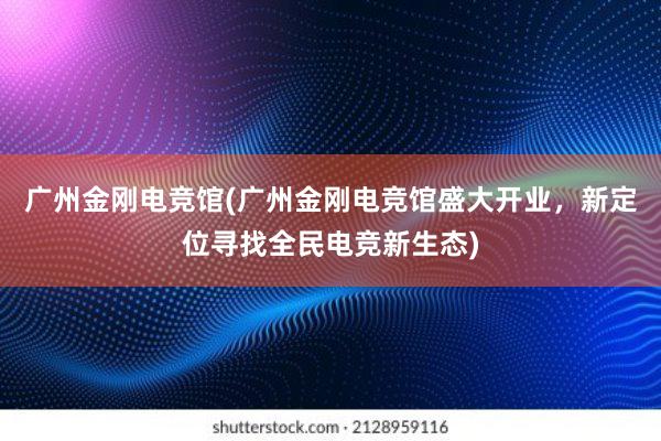 广州金刚电竞馆(广州金刚电竞馆盛大开业，新定位寻找全民电竞新生态)