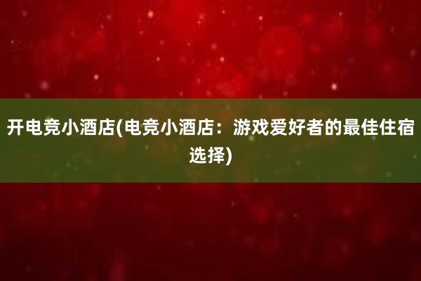 开电竞小酒店(电竞小酒店：游戏爱好者的最佳住宿选择)