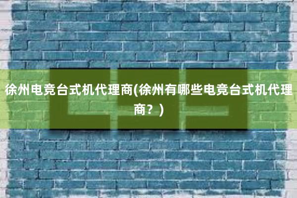 徐州电竞台式机代理商(徐州有哪些电竞台式机代理商？)