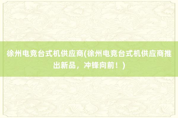 徐州电竞台式机供应商(徐州电竞台式机供应商推出新品，冲锋向前！)