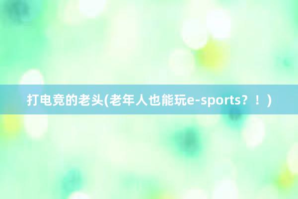 打电竞的老头(老年人也能玩e-sports？！)