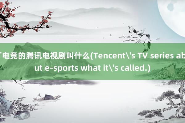 打电竞的腾讯电视剧叫什么(Tencent's TV series about e-sports what it's called.)