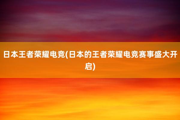 日本王者荣耀电竞(日本的王者荣耀电竞赛事盛大开启)