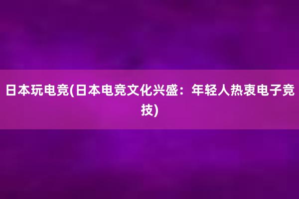 日本玩电竞(日本电竞文化兴盛：年轻人热衷电子竞技)