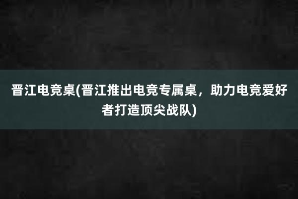 晋江电竞桌(晋江推出电竞专属桌，助力电竞爱好者打造顶尖战队)