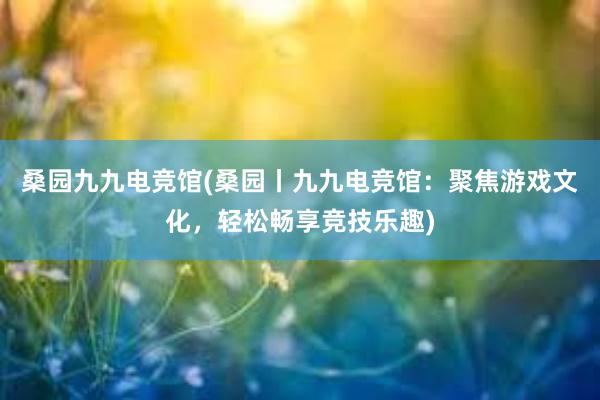 桑园九九电竞馆(桑园丨九九电竞馆：聚焦游戏文化，轻松畅享竞技乐趣)