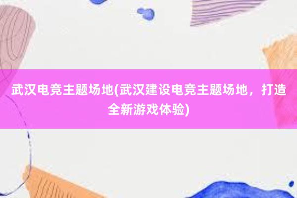 武汉电竞主题场地(武汉建设电竞主题场地，打造全新游戏体验)