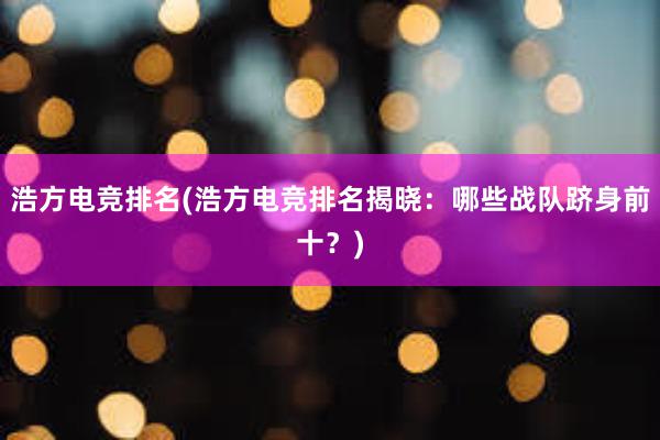 浩方电竞排名(浩方电竞排名揭晓：哪些战队跻身前十？)