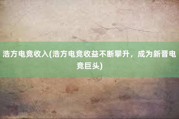 浩方电竞收入(浩方电竞收益不断攀升，成为新晋电竞巨头)