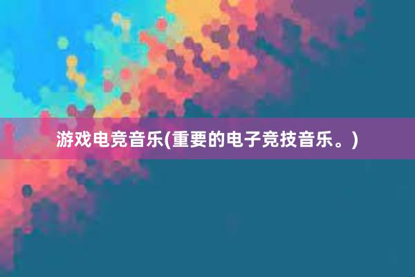 游戏电竞音乐(重要的电子竞技音乐。)