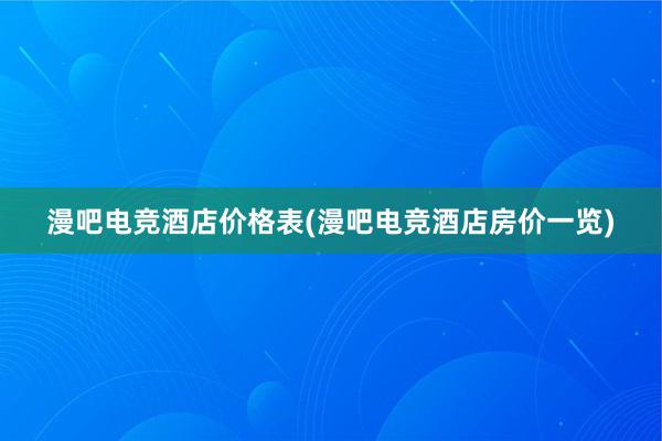 漫吧电竞酒店价格表(漫吧电竞酒店房价一览)