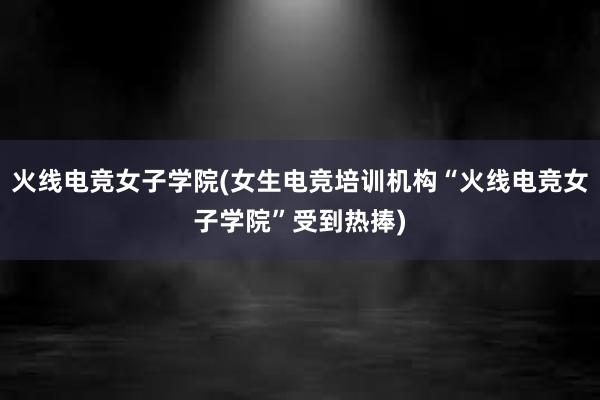 火线电竞女子学院(女生电竞培训机构“火线电竞女子学院”受到热捧)