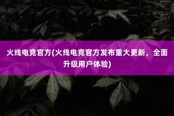 火线电竞官方(火线电竞官方发布重大更新，全面升级用户体验)