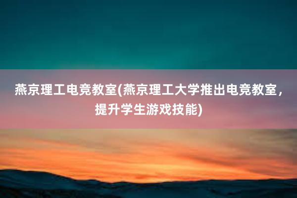 燕京理工电竞教室(燕京理工大学推出电竞教室，提升学生游戏技能)