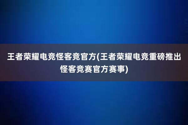 王者荣耀电竞怪客竞官方(王者荣耀电竞重磅推出怪客竞赛官方赛事)